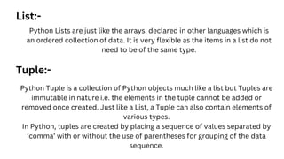 List:-
Python Lists are just like the arrays, declared in other languages which is
an ordered collection of data. It is very flexible as the items in a list do not
need to be of the same type.
Tuple:-
Python Tuple is a collection of Python objects much like a list but Tuples are
immutable in nature i.e. the elements in the tuple cannot be added or
removed once created. Just like a List, a Tuple can also contain elements of
various types.
In Python, tuples are created by placing a sequence of values separated by
‘comma’ with or without the use of parentheses for grouping of the data
sequence.
 