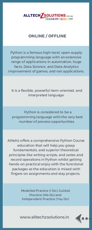 ONLINE / OFFLINE
Python is a famous high-level, open-supply
programming language with an extensive
range of applications in automation, huge
facts, Data Science, and Data Analytics
improvement of games, and net applications.
It is a flexible, powerful item-oriented, and
interpreted language.
Python is considered to be a
programming language with the very best
number of process opportunities.
Alltehz offers a comprehensive Python Course
education that will help you grasp
fundamentals, and superior theoretical
principles like writing scripts, and series and
record operations in Python whilst getting
hands-on practical enjoy with the functional
packages as the education is mixed with
fingers-on assignments and stay projects.
Modelled Practice (I Do), Guided
Practice (We Do) and
Independent Practice (You Do)
www.alltechzsolutions.in
 