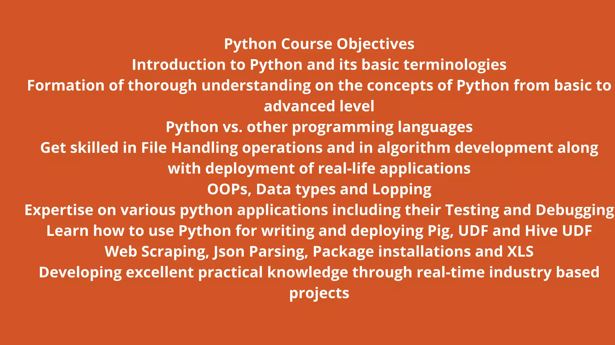 Python Course Objectives
Introduction to Python and its basic terminologies
Formation of thorough understanding on the concepts of Python from basic to
advanced level
Python vs. other programming languages
Get skilled in File Handling operations and in algorithm development along
with deployment of real-life applications
OOPs, Data types and Lopping
Expertise on various python applications including their Testing and Debugging
Learn how to use Python for writing and deploying Pig, UDF and Hive UDF
Web Scraping, Json Parsing, Package installations and XLS
Developing excellent practical knowledge through real-time industry based
projects
 