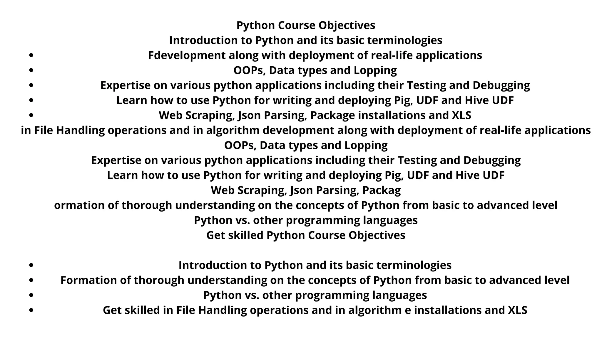 Python Course Objectives
Introduction to Python and its basic terminologies
Formation of thorough understanding on the concepts of Python from basic
to advanced level
Python vs. other programming languages
Get skilled in File Handling operations and in algorithm development along
with deployment of real-life applications
OOPs, Data types and Lopping
Expertise on various python applications including their Testing and
Debugging
Learn how to use Python for writing and deploying Pig, UDF and Hive UDF
Web Scraping, Json Parsing, Package installations and XLS
Python Course Objectives
Introduction to Python and its basic terminologies
Formation of thorough understanding on the concepts of Python
from basic to advanced level
Python vs. other programming languages
Get skilled in File Handling operations and in algorithm
development along with deployment of real-life applications
OOPs, Data types and Lopping
Expertise on various python applications including their Testing
and Debugging
Learn how to use Python for writing and deploying Pig, UDF and
Hive UDF
Web Scraping, Json Parsing, Package installations and XLS
Fdevelopment along with deployment of real-life applications
OOPs, Data types and Lopping
Expertise on various python applications including their Testing and Debugging
Learn how to use Python for writing and deploying Pig, UDF and Hive UDF
Web Scraping, Json Parsing, Package installations and XLS
Introduction to Python and its basic terminologies
Formation of thorough understanding on the concepts of Python from basic to advanced level
Python vs. other programming languages
Get skilled in File Handling operations and in algorithm e installations and XLS
Python Course Objectives
Introduction to Python and its basic terminologies
in File Handling operations and in algorithm development along with deployment of real-life applications
OOPs, Data types and Lopping
Expertise on various python applications including their Testing and Debugging
Learn how to use Python for writing and deploying Pig, UDF and Hive UDF
Web Scraping, Json Parsing, Packag
ormation of thorough understanding on the concepts of Python from basic to advanced level
Python vs. other programming languages
Get skilled Python Course Objectives
 