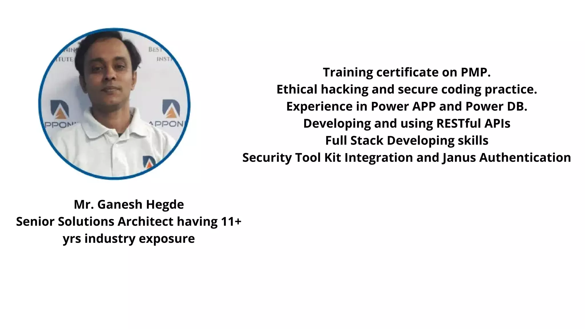 Mr. Ganesh Hegde
Senior Solutions Architect having 11+
yrs industry exposure
Training certificate on PMP.
Ethical hacking and secure coding practice.
Experience in Power APP and Power DB.
Developing and using RESTful APIs
Full Stack Developing skills
Security Tool Kit Integration and Janus Authentication
 