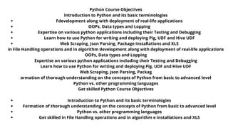 Python Course Objectives
Introduction to Python and its basic terminologies
Formation of thorough understanding on the concepts of Python from basic
to advanced level
Python vs. other programming languages
Get skilled in File Handling operations and in algorithm development along
with deployment of real-life applications
OOPs, Data types and Lopping
Expertise on various python applications including their Testing and
Debugging
Learn how to use Python for writing and deploying Pig, UDF and Hive UDF
Web Scraping, Json Parsing, Package installations and XLS
Python Course Objectives
Introduction to Python and its basic terminologies
Formation of thorough understanding on the concepts of Python
from basic to advanced level
Python vs. other programming languages
Get skilled in File Handling operations and in algorithm
development along with deployment of real-life applications
OOPs, Data types and Lopping
Expertise on various python applications including their Testing
and Debugging
Learn how to use Python for writing and deploying Pig, UDF and
Hive UDF
Web Scraping, Json Parsing, Package installations and XLS
Fdevelopment along with deployment of real-life applications
OOPs, Data types and Lopping
Expertise on various python applications including their Testing and Debugging
Learn how to use Python for writing and deploying Pig, UDF and Hive UDF
Web Scraping, Json Parsing, Package installations and XLS
Introduction to Python and its basic terminologies
Formation of thorough understanding on the concepts of Python from basic to advanced level
Python vs. other programming languages
Get skilled in File Handling operations and in algorithm e installations and XLS
Python Course Objectives
Introduction to Python and its basic terminologies
in File Handling operations and in algorithm development along with deployment of real-life applications
OOPs, Data types and Lopping
Expertise on various python applications including their Testing and Debugging
Learn how to use Python for writing and deploying Pig, UDF and Hive UDF
Web Scraping, Json Parsing, Packag
ormation of thorough understanding on the concepts of Python from basic to advanced level
Python vs. other programming languages
Get skilled Python Course Objectives
 