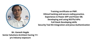 Mr. Ganesh Hegde
Senior Solutions Architect having 11+
yrs industry exposure
Training certificate on PMP.
Ethical hacking and secure coding practice.
Experience in Power APP and Power DB.
Developing and using RESTful APIs
Full Stack Developing skills
Security Tool Kit Integration and Janus Authentication
 