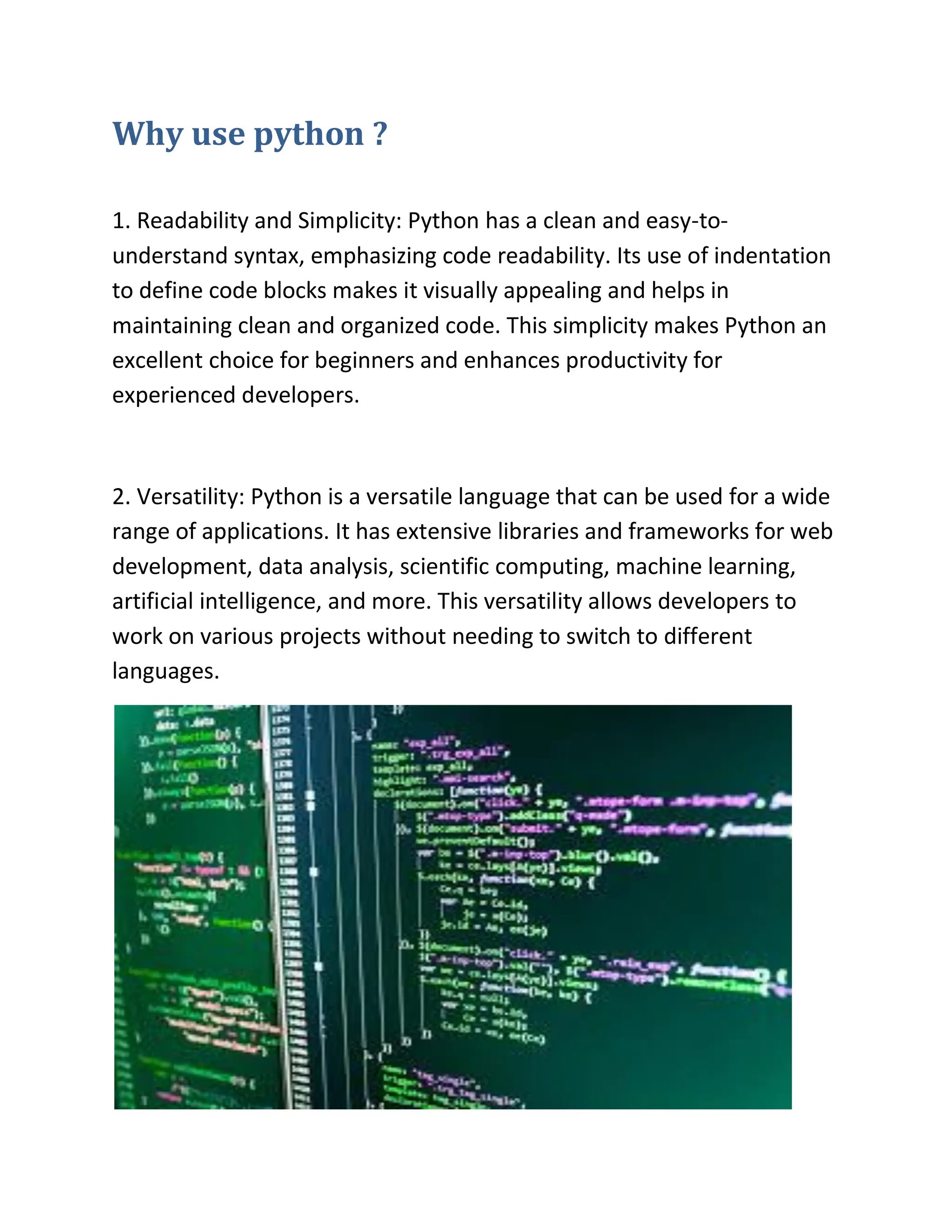 Why use python ?
1. Readability and Simplicity: Python has a clean and easy-to-
understand syntax, emphasizing code readability. Its use of indentation
to define code blocks makes it visually appealing and helps in
maintaining clean and organized code. This simplicity makes Python an
excellent choice for beginners and enhances productivity for
experienced developers.
2. Versatility: Python is a versatile language that can be used for a wide
range of applications. It has extensive libraries and frameworks for web
development, data analysis, scientific computing, machine learning,
artificial intelligence, and more. This versatility allows developers to
work on various projects without needing to switch to different
languages.
 