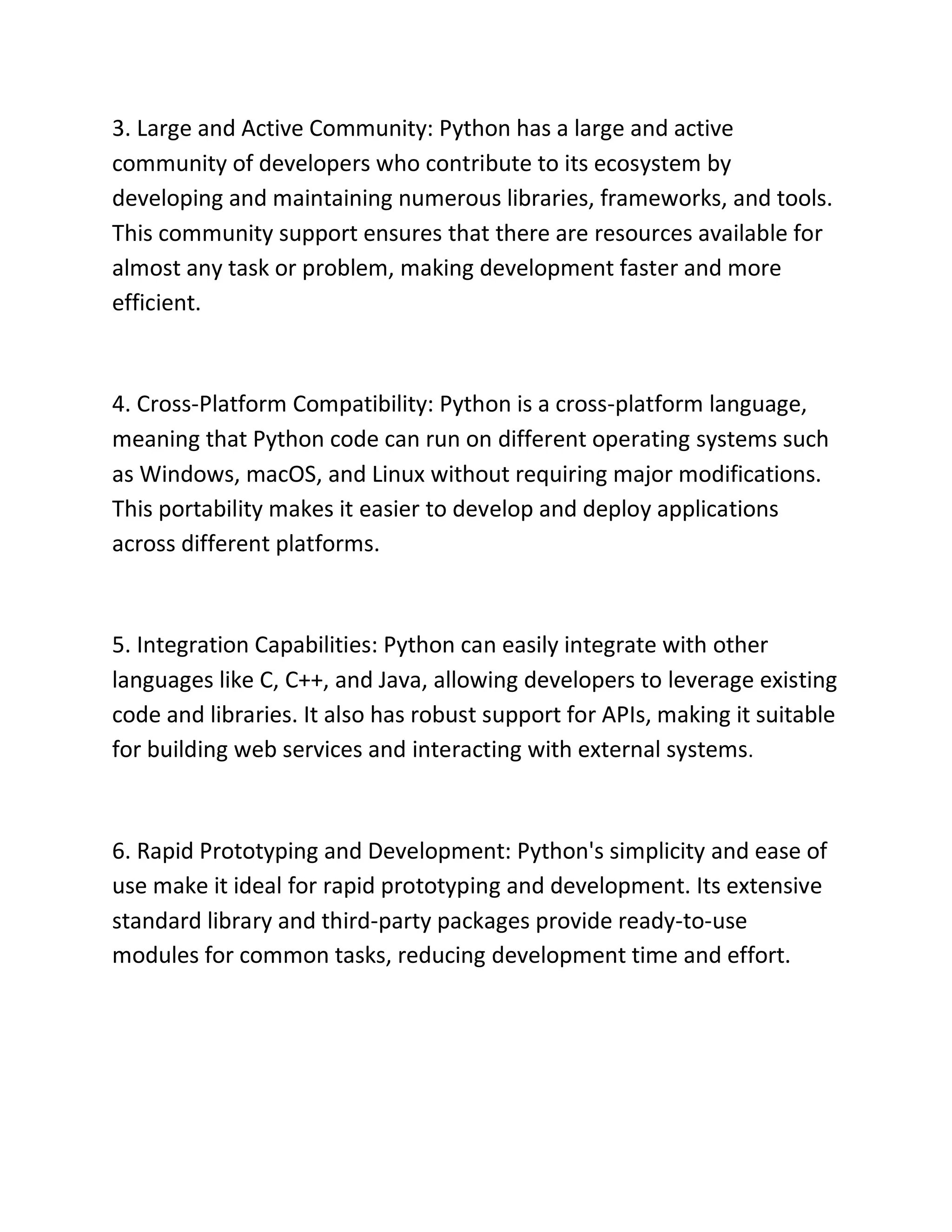 3. Large and Active Community: Python has a large and active
community of developers who contribute to its ecosystem by
developing and maintaining numerous libraries, frameworks, and tools.
This community support ensures that there are resources available for
almost any task or problem, making development faster and more
efficient.
4. Cross-Platform Compatibility: Python is a cross-platform language,
meaning that Python code can run on different operating systems such
as Windows, macOS, and Linux without requiring major modifications.
This portability makes it easier to develop and deploy applications
across different platforms.
5. Integration Capabilities: Python can easily integrate with other
languages like C, C++, and Java, allowing developers to leverage existing
code and libraries. It also has robust support for APIs, making it suitable
for building web services and interacting with external systems.
6. Rapid Prototyping and Development: Python's simplicity and ease of
use make it ideal for rapid prototyping and development. Its extensive
standard library and third-party packages provide ready-to-use
modules for common tasks, reducing development time and effort.
 