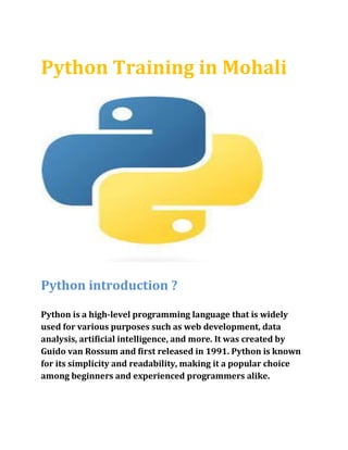 Python Training in Mohali
Python introduction ?
Python is a high-level programming language that is widely
used for various purposes such as web development, data
analysis, artificial intelligence, and more. It was created by
Guido van Rossum and first released in 1991. Python is known
for its simplicity and readability, making it a popular choice
among beginners and experienced programmers alike.
 