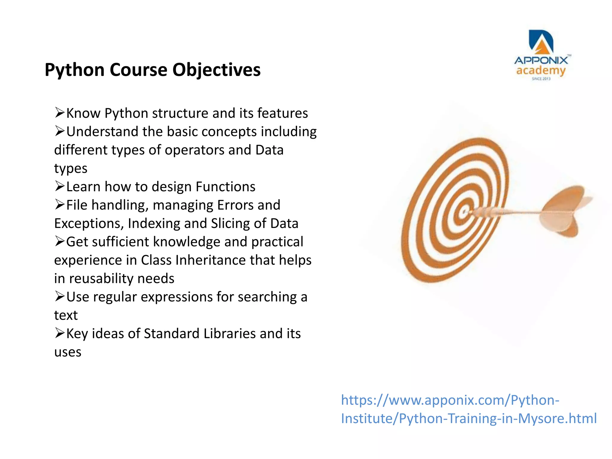 Python Course Objectives
Know Python structure and its features
Understand the basic concepts including
different types of operators and Data
types
Learn how to design Functions
File handling, managing Errors and
Exceptions, Indexing and Slicing of Data
Get sufficient knowledge and practical
experience in Class Inheritance that helps
in reusability needs
Use regular expressions for searching a
text
Key ideas of Standard Libraries and its
uses
https://www.apponix.com/Python-
Institute/Python-Training-in-Mysore.html
 