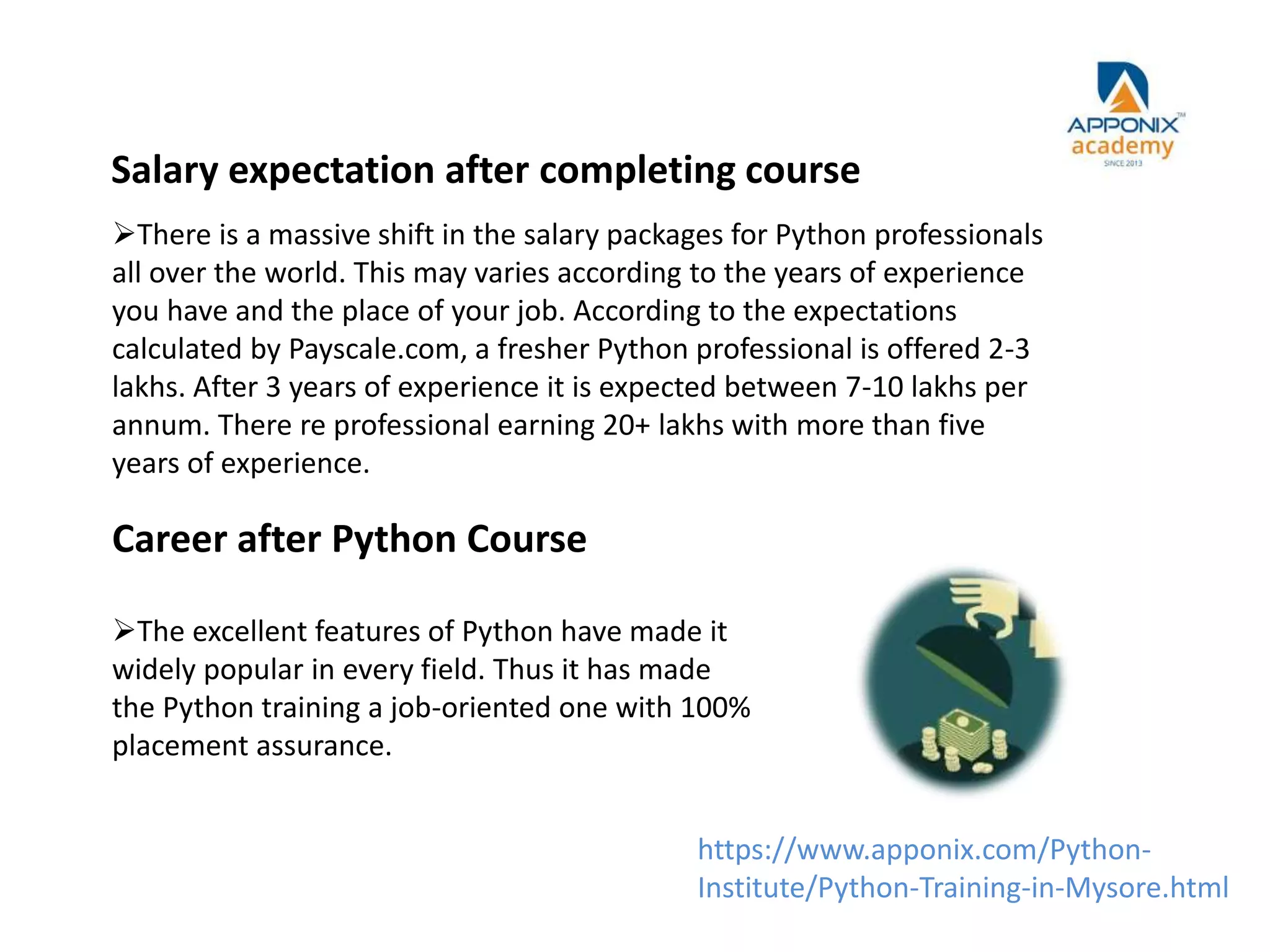 Salary expectation after completing course
Career after Python Course
There is a massive shift in the salary packages for Python professionals
all over the world. This may varies according to the years of experience
you have and the place of your job. According to the expectations
calculated by Payscale.com, a fresher Python professional is offered 2-3
lakhs. After 3 years of experience it is expected between 7-10 lakhs per
annum. There re professional earning 20+ lakhs with more than five
years of experience.
The excellent features of Python have made it
widely popular in every field. Thus it has made
the Python training a job-oriented one with 100%
placement assurance.
https://www.apponix.com/Python-
Institute/Python-Training-in-Mysore.html
 