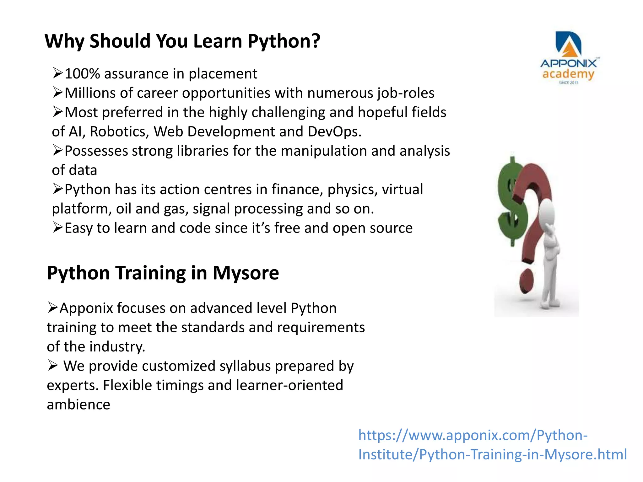 Why Should You Learn Python?
Python Training in Mysore
Apponix focuses on advanced level Python
training to meet the standards and requirements
of the industry.
 We provide customized syllabus prepared by
experts. Flexible timings and learner-oriented
ambience
100% assurance in placement
Millions of career opportunities with numerous job-roles
Most preferred in the highly challenging and hopeful fields
of AI, Robotics, Web Development and DevOps.
Possesses strong libraries for the manipulation and analysis
of data
Python has its action centres in finance, physics, virtual
platform, oil and gas, signal processing and so on.
Easy to learn and code since it’s free and open source
https://www.apponix.com/Python-
Institute/Python-Training-in-Mysore.html
 
