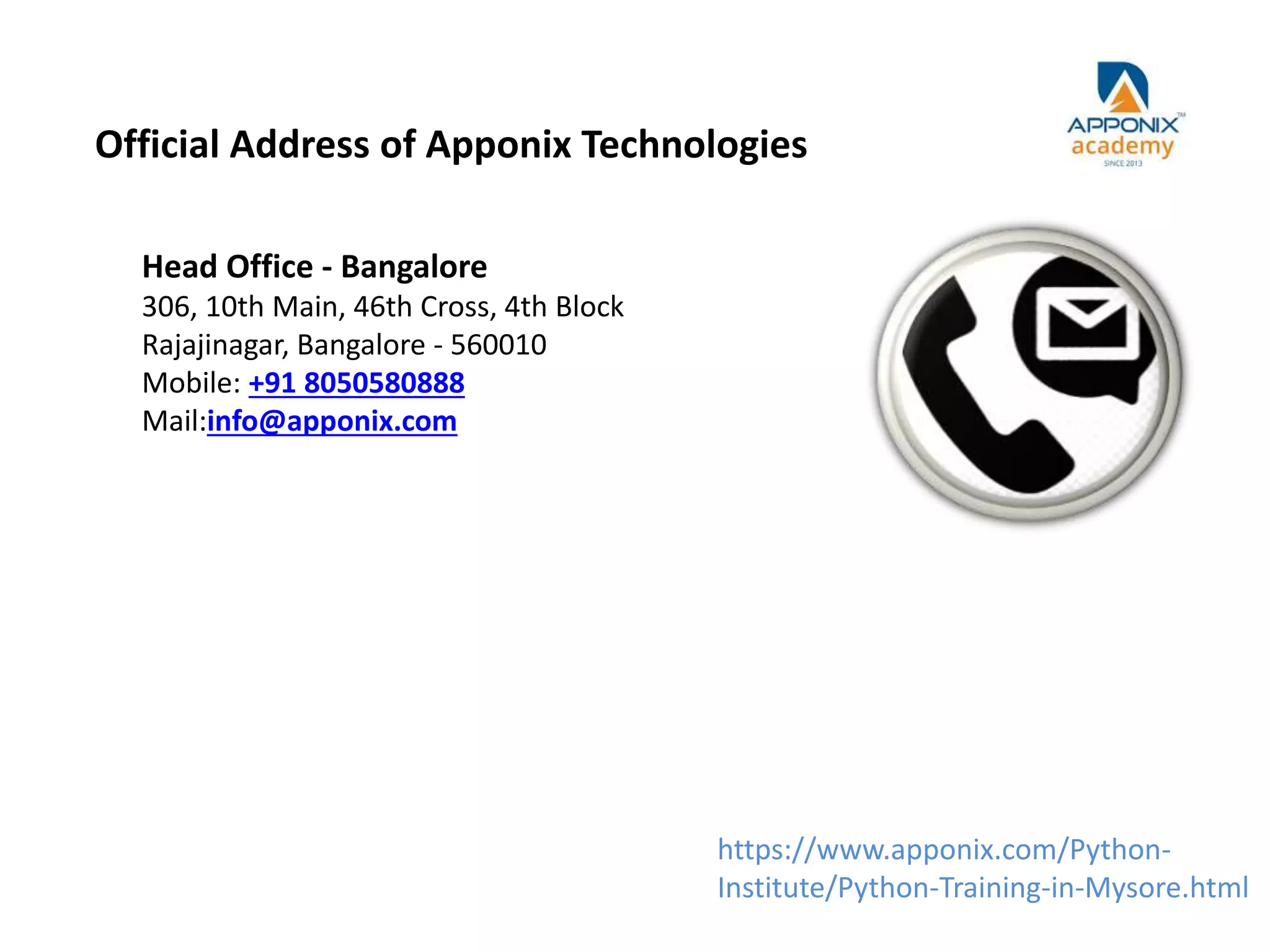 Official Address of Apponix Technologies
Head Office - Bangalore
306, 10th Main, 46th Cross, 4th Block
Rajajinagar, Bangalore - 560010
Mobile: +91 8050580888
Mail:info@apponix.com
https://www.apponix.com/Python-
Institute/Python-Training-in-Mysore.html
 