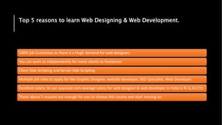 Top 5 reasons to learn Web Designing & Web Development.
100% job Guarantee as there is a Hugh demand for web designers.
You can work as independently for many clients as freelancer.
Client Side Scripting and Server Side Scripting
Multiple job roles to apply for like Graphic Designer, website developer, SEO Specialist, Web Developer.
Excellent salary: As per payscale.com Average salary for web designer & web developer in India is Rs 6,24,231.
These above 5 reasons are enough for you to choose this course and start moving on.
 