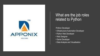 What are the job roles
related to Python
•Python Developer
• Infrastructure Automation Developer
• Python Web Developer
• Web Designer
• Game Developer
• Data Analysis and Visualisation
 