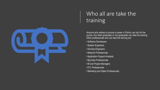 Who all are take the
training
•Anyone who wishes to pursue a career in Python can join for the
course. Any fresh graduates or non-graduates can take the training.
Other professionals who can take the training are:
• Software Developers
• System Engineers
• DevOps Engineers
• Network Professionals
• Application Support Analysts
• Big Data Professionals
• BI and Project Managers
• ETL Professionals
• Marketing and Sales Professionals
 