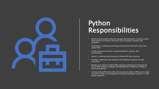 Python
Responsibilities
• Research and analyze industry changes/developments in search engine
optimization and search discovery across multiple channels and
programs
• Participate in analyzing and diagnosing technical website issues that
impact SEO
• Create and present written recommendations, reports, and
presentations
• Assist in training internal teams to follow SEO best practices.
• Develop, implement and maintain Link Building Programs for SEO
customers.
• Monitor and report on SEO & PPC campaign performance through the
use of Web Analytics Software, Bid Management Platforms & Organic
Ranking programs.
• Communicate effectively with internal account teams (offline and online)
in order to make sure integrated marketing campaigns preserve a 100%
digital approach.
 