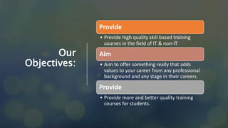 Our
Objectives:
Provide
• Provide high quality skill based training
courses in the field of IT & non-IT
Aim
• Aim to offer something really that adds
values to your career from any professional
background and any stage in their careers.
Provide
• Provide more and better quality training
courses for students.
 