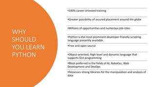 WHY
SHOULD
YOU LEARN
PYTHON
•100% career-oriented training
•Greater possibility of assured placement around the globe
•Millions of opportunities and numerous job-roles
•Python is the most prominent developer friendly scripting
language presently available.
•Free and open source
•Object-oriented, High-level and dynamic language that
supports GUI programming
•Most preferred in the fields of AI, Robotics, Web
Development and DevOps
•Possesses strong libraries for the manipulation and analysis of
data
 