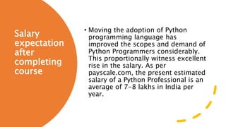 Salary
expectation
after
completing
course
• Moving the adoption of Python
programming language has
improved the scopes and demand of
Python Programmers considerably.
This proportionally witness excellent
rise in the salary. As per
payscale.com, the present estimated
salary of a Python Professional is an
average of 7-8 lakhs in India per
year.
 
