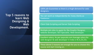 Top 5 reasons to
learn Web
Designing &
Web
Development.
100% job Guarantee as there is a Hugh demand for web
designers.
You can work as independently for many clients as
freelancer.
Client Side Scripting and Server Side Scripting
Multiple job roles to apply for like Graphic Designer,
website developer, SEO Specialist, Web Developer.
Excellent salary: As per payscale.com Average salary for
web designer & web developer in India is Rs 6,24,231.
These above 5 reasons are enough for you to choose this
course and start moving on.
 