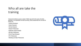 Who all are take the
training
•Anyone who wishes to pursue a career in Python can join for the course. Any fresh
graduates or non-graduates can take the training. Other professionals who can take the
training are:
• Software Developers
• System Engineers
• DevOps Engineers
• Network Professionals
• Application Support Analysts
• Big Data Professionals
• BI and Project Managers
• ETL Professionals
• Marketing and Sales Professionals
 