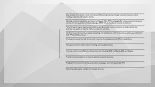Stay abreast of the latest trends in the Search Marketing industry through constant research, article
reading, webinars and industry events.
Develop, implement,optimize and report on Pay per Click (PPC) campaigns for various customers across a
variety of online publishers including Google, BING, Yahoo, Facebook, LinkedIn and others.
Perform Search Engine Optimization (SEO) audits & provide recommendations to help improve the
quantity and quality of organic traffic to customer web sites.
Conduct keyword research, analysis, bucketing, and matching in order to develop quality keyword lists for
both PPC and SEO purposes.
Create promotional text ads for use with a variety of campaigns across different publishers.
Manage promotion code creation, tracking, and troubleshooting.
Improve performance of key marketing channels including SEM, Paid Social, SEO, and Display.
Provide recommendations on how to optimize customer journeys
Track performance of marketing automation campaigns and meet applicable KPIs
Delivering high-quality content for multiple streams,
 