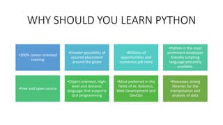 WHY SHOULD YOU LEARN PYTHON
•100% career-oriented
training
•Greater possibility of
assured placement
around the globe
•Millions of
opportunities and
numerous job-roles
•Python is the most
prominent developer
friendly scripting
language presently
available.
•Free and open source
•Object-oriented, High-
level and dynamic
language that supports
GUI programming
•Most preferred in the
fields of AI, Robotics,
Web Development and
DevOps
•Possesses strong
libraries for the
manipulation and
analysis of data
 