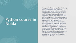 Python course in
Noida
• Are you looking for python training
in greater noida and tired of
searching a good python institute
and googling python classes near
me? Well, we have good news.
Apponix, one of the renowned and
the best Python training institute in
Delhi offers a complete professional
Python course. Prepared in
accordance with the professional
requirements of the day, we cover
everything you need to build a
website using Python, Django and
many more. This comes along with
guaranteed 100% job assistance,
live projects and many more perks,
all at a very affordable price as
compared to some of the python
courses in ducat. .
 