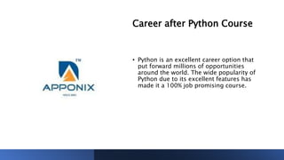 Career after Python Course
• Python is an excellent career option that
put forward millions of opportunities
around the world. The wide popularity of
Python due to its excellent features has
made it a 100% job promising course.
 