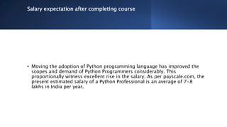 Salary expectation after completing course
• Moving the adoption of Python programming language has improved the
scopes and demand of Python Programmers considerably. This
proportionally witness excellent rise in the salary. As per payscale.com, the
present estimated salary of a Python Professional is an average of 7-8
lakhs in India per year.
 