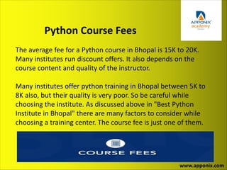 Python Course Fees
www.apponix.com
The average fee for a Python course in Bhopal is 15K to 20K.
Many institutes run discount offers. It also depends on the
course content and quality of the instructor.
Many institutes offer python training in Bhopal between 5K to
8K also, but their quality is very poor. So be careful while
choosing the institute. As discussed above in "Best Python
Institute in Bhopal" there are many factors to consider while
choosing a training center. The course fee is just one of them.
 