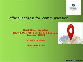 official address for communication
Head Office - Bangalore
306, 10th Main, 46th Cross, 4th Block Rajajinagar,
Bangalore - 560010
M: +91 8050580888
info@apponix.com
www.apponix.com
 