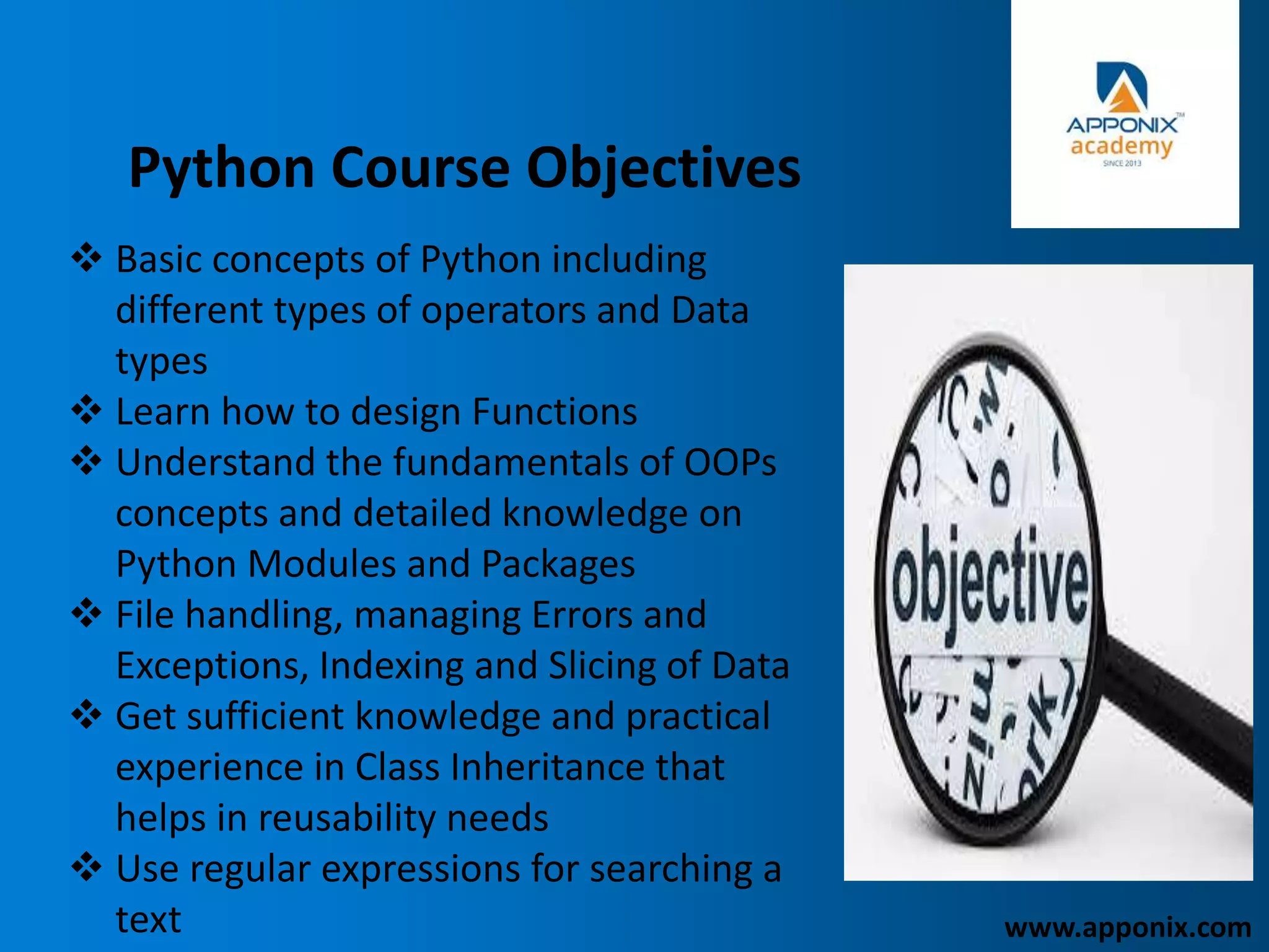 Python Course Objectives
 Basic concepts of Python including
different types of operators and Data
types
 Learn how to design Functions
 Understand the fundamentals of OOPs
concepts and detailed knowledge on
Python Modules and Packages
 File handling, managing Errors and
Exceptions, Indexing and Slicing of Data
 Get sufficient knowledge and practical
experience in Class Inheritance that
helps in reusability needs
 Use regular expressions for searching a
text www.apponix.com
 