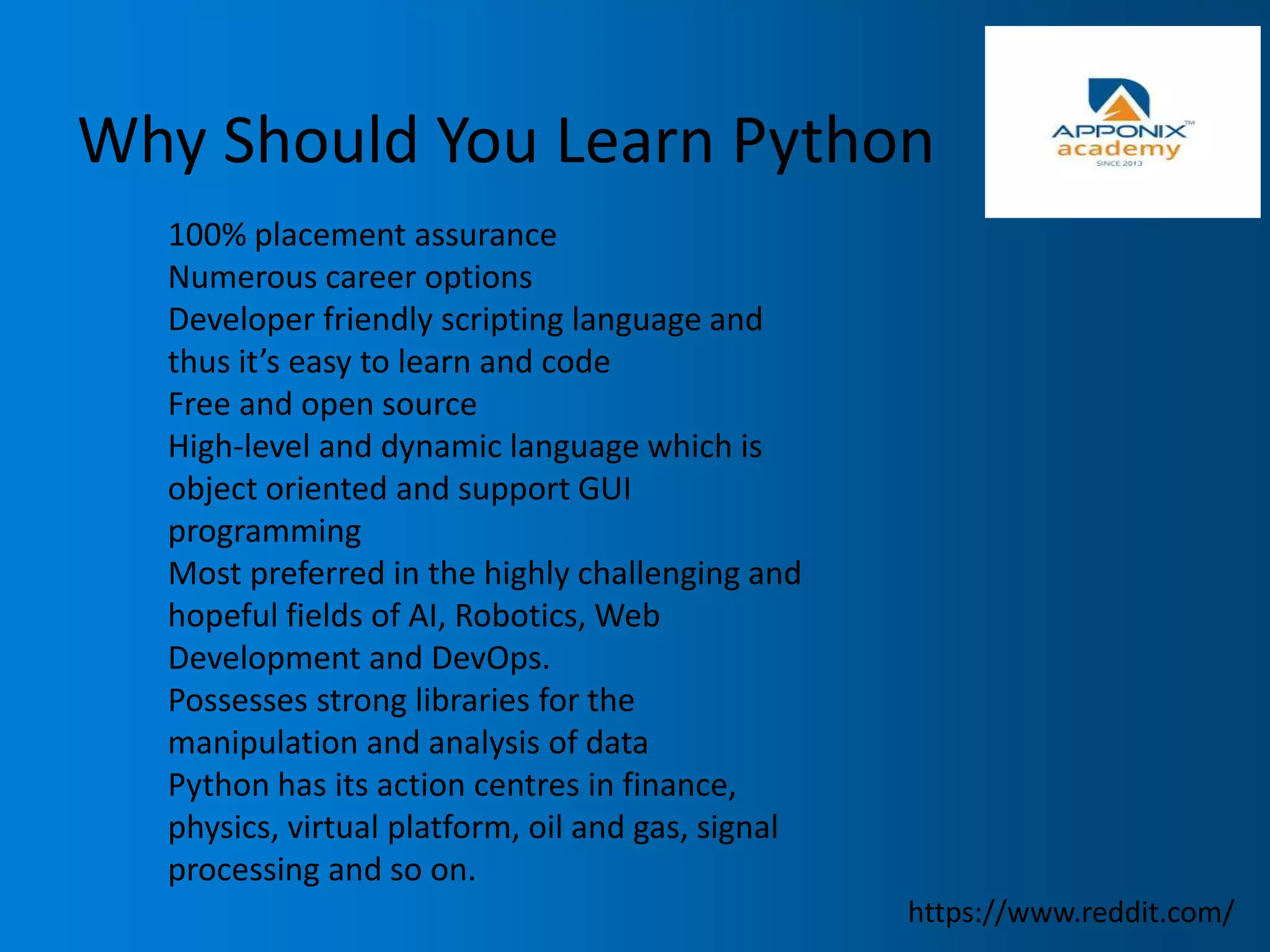 Why Should You Learn Python
100% placement assurance
Numerous career options
Developer friendly scripting language and
thus it’s easy to learn and code
Free and open source
High-level and dynamic language which is
object oriented and support GUI
programming
Most preferred in the highly challenging and
hopeful fields of AI, Robotics, Web
Development and DevOps.
Possesses strong libraries for the
manipulation and analysis of data
Python has its action centres in finance,
physics, virtual platform, oil and gas, signal
processing and so on.
https://www.reddit.com/
 