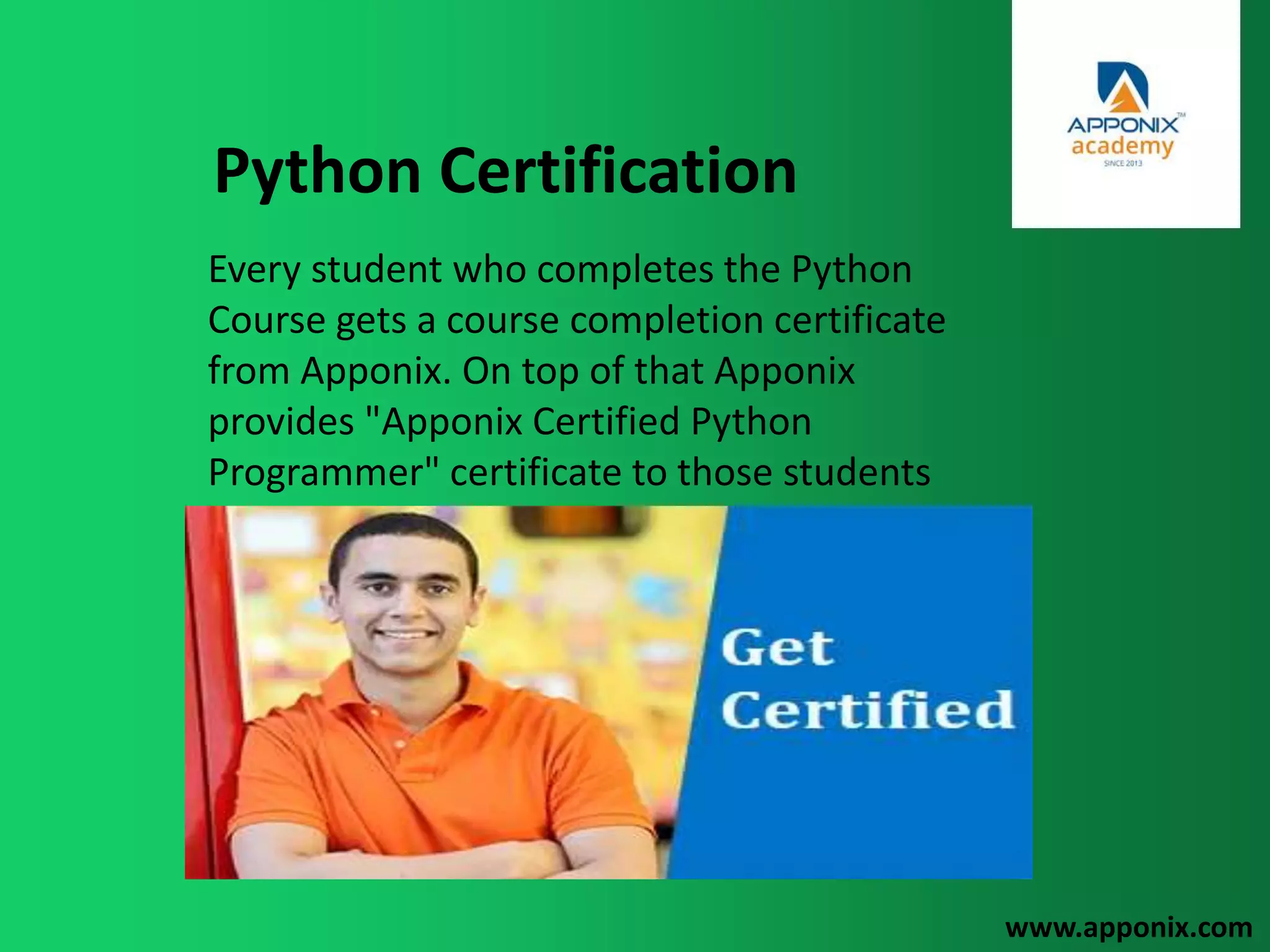 Python Certification
www.apponix.com
Every student who completes the Python
Course gets a course completion certificate
from Apponix. On top of that Apponix
provides "Apponix Certified Python
Programmer" certificate to those students
who score more than 80% in the assessment
test post completion of the training.
Assessment is done as per current interview
questions.
 