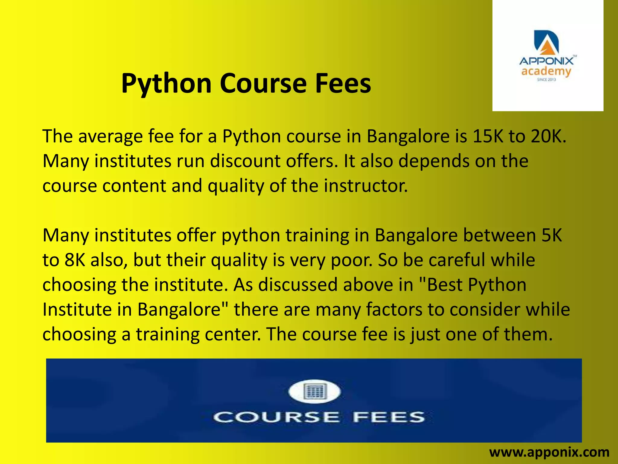 Python Course Fees
www.apponix.com
The average fee for a Python course in Bangalore is 15K to 20K.
Many institutes run discount offers. It also depends on the
course content and quality of the instructor.
Many institutes offer python training in Bangalore between 5K
to 8K also, but their quality is very poor. So be careful while
choosing the institute. As discussed above in "Best Python
Institute in Bangalore" there are many factors to consider while
choosing a training center. The course fee is just one of them.
 
