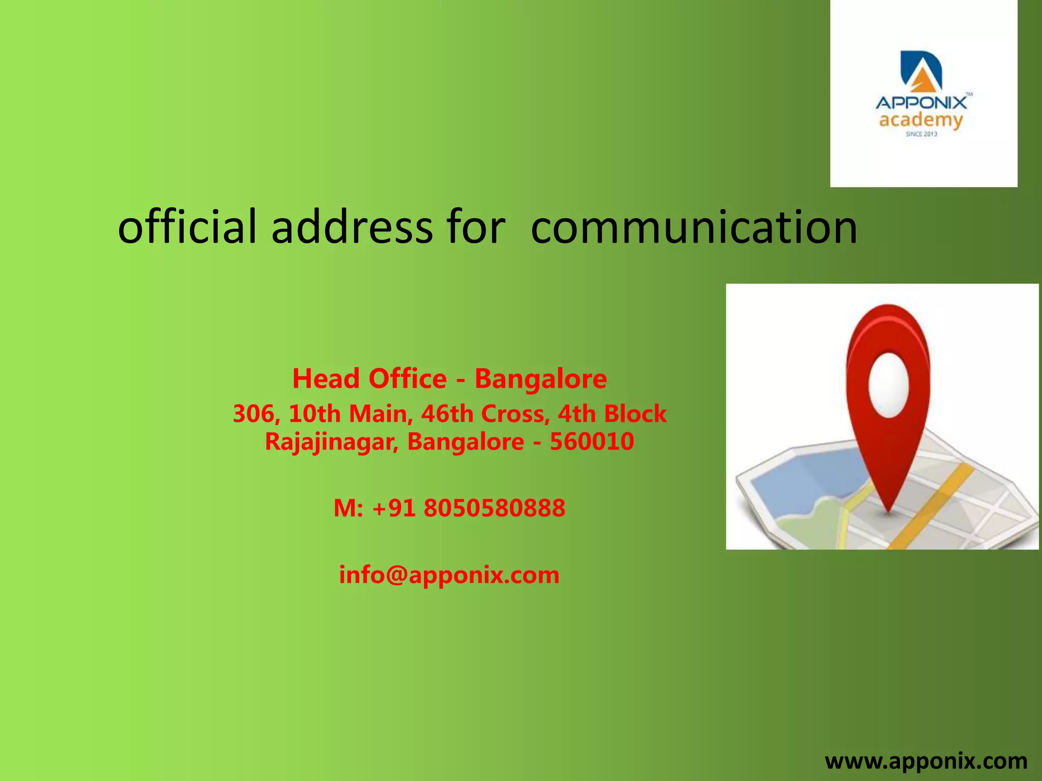 official address for communication
Head Office - Bangalore
306, 10th Main, 46th Cross, 4th Block
Rajajinagar, Bangalore - 560010
M: +91 8050580888
info@apponix.com
www.apponix.com
 
