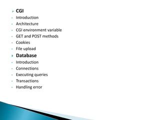  CGI
• Introduction
• Architecture
• CGI environment variable
• GET and POST methods
• Cookies
• File upload
 Database
• Introduction
• Connections
• Executing queries
• Transactions
• Handling error
 
