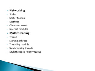  Networking
• Socket
• Socket Module
• Methods
• Client and server
• Internet modules
 Multithreading
• Thread
• Starting a thread
• Threading module
• Synchronizing threads
• Multithreaded Priority Queue
 