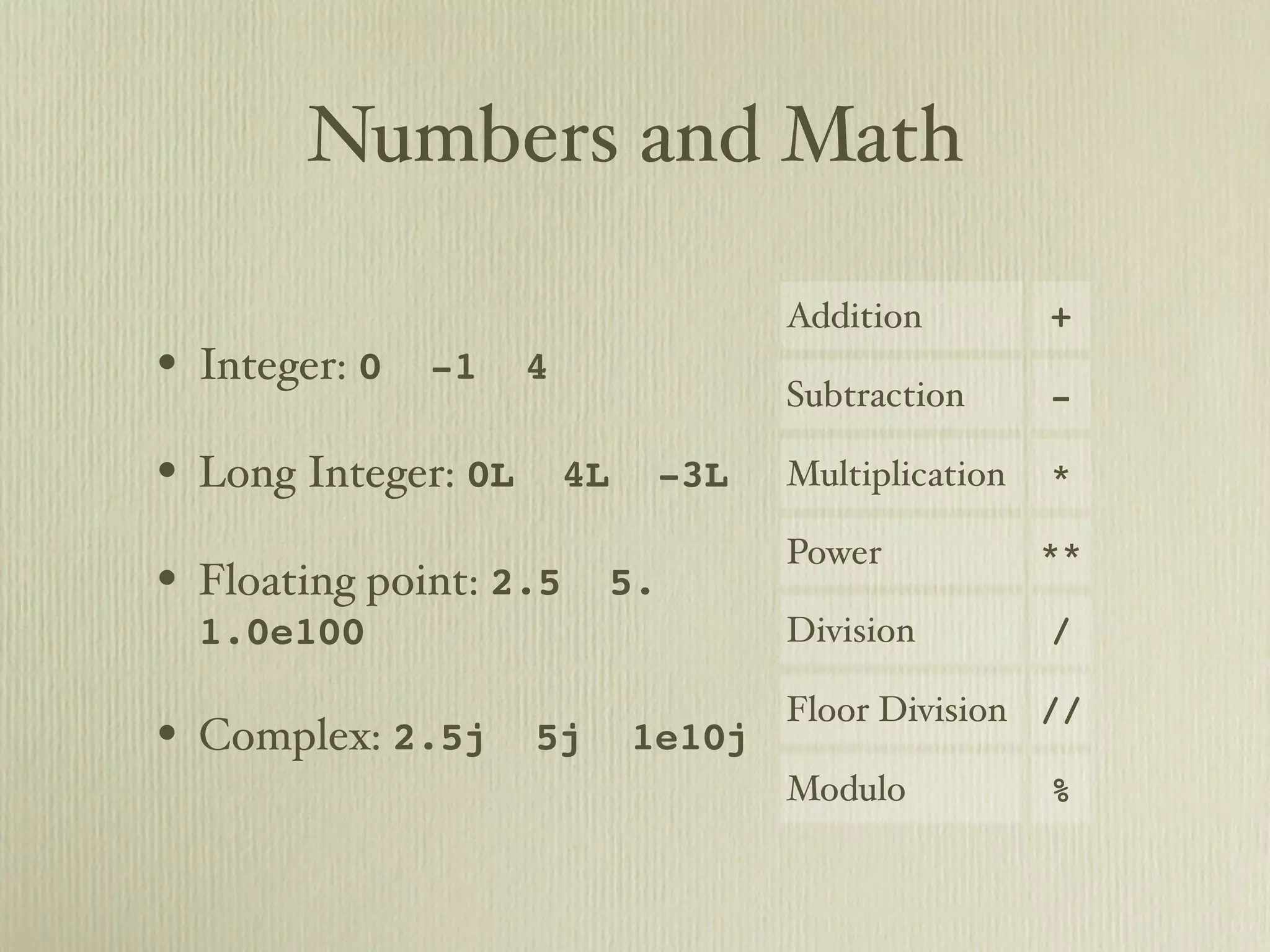 Numbers and Math Addition + • Integer: 0 -1 4 Subtraction - • Long Integer: 0L 4L -3L Multiplication * Power ** • Floating point: 2.5 5. 1.0e100 Division / Floor Division // • Complex: 2.5j 5j 1e10j Modulo % 