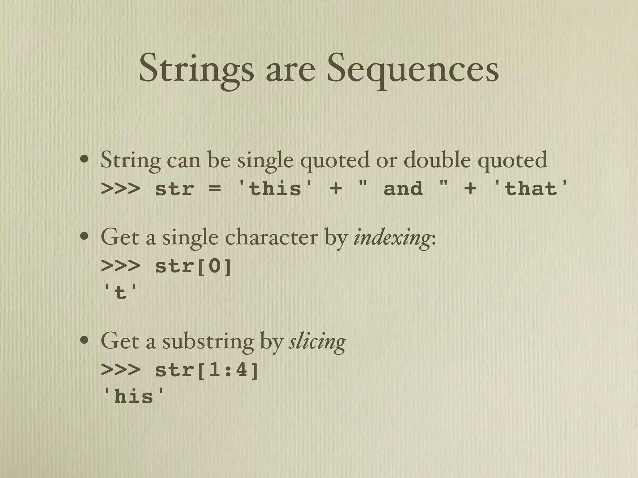 Strings are Sequences • String can be single quoted or double quoted >>> str = 'this' + " and " + 'that' • Get a single character by indexing: >>> str[0] 't' • Get a substring by slicing >>> str[1:4] 'his' 