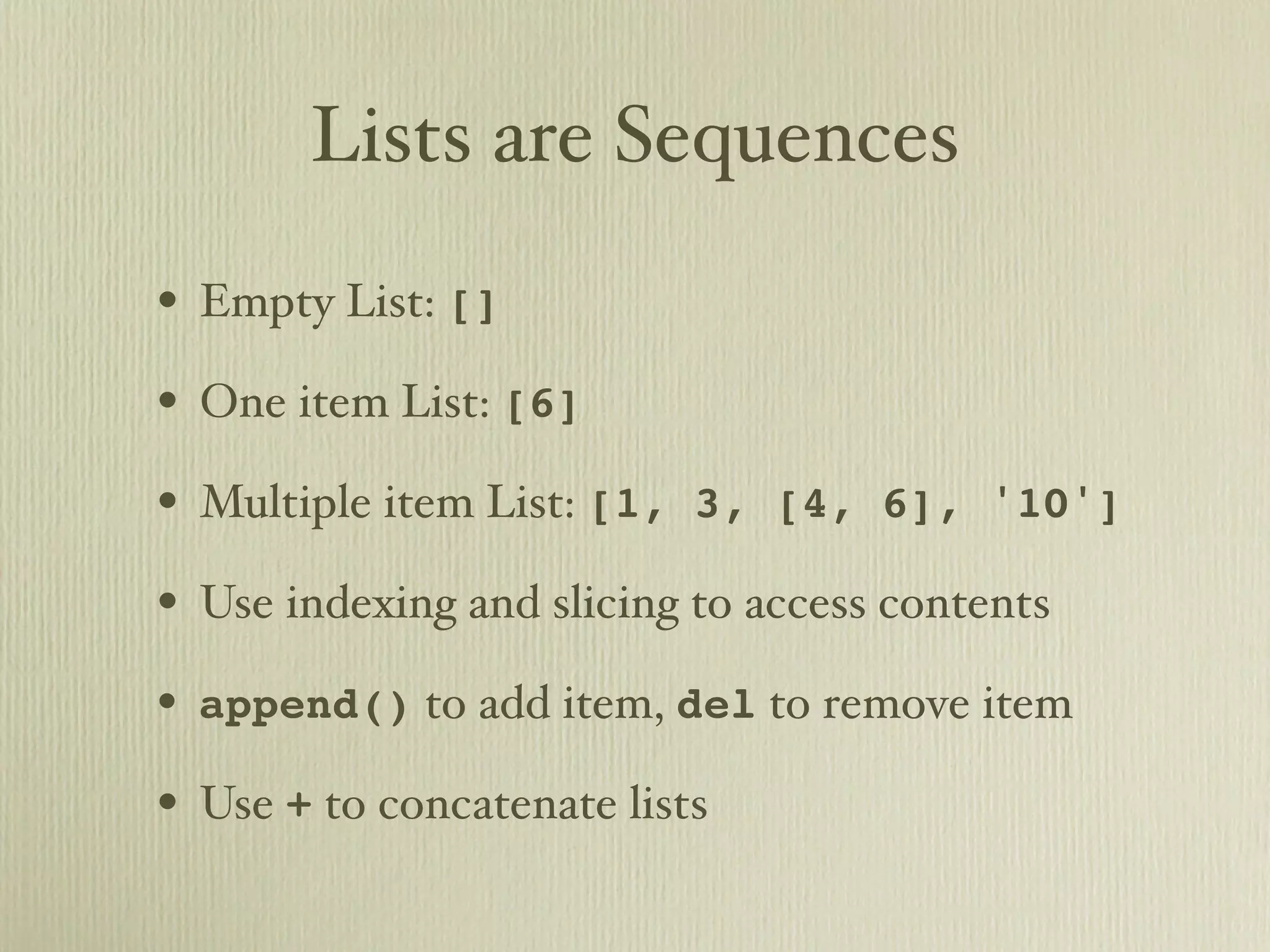 Lists are Sequences • Empty List: [] • One item List: [6] • Multiple item List: [1, 3, [4, 6], '10'] • Use indexing and slicing to access contents • append() to add item, del to remove item • Use + to concatenate lists 