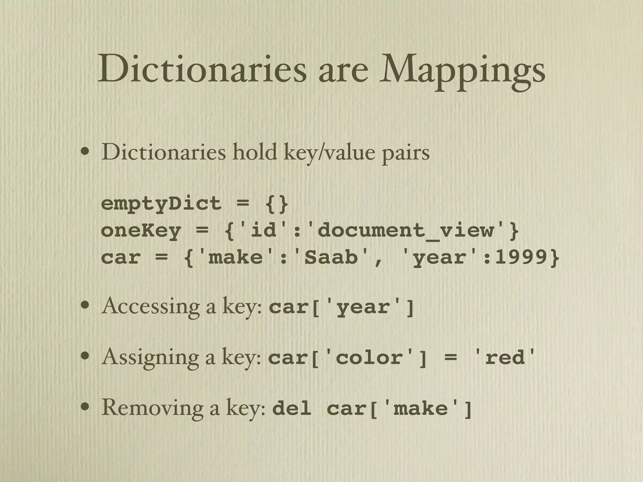 Dictionaries are Mappings • Dictionaries hold key/value pairs • emptyDict = {} oneKey = {'id':'document_view'} car = {'make':'Saab', 'year':1999} • Accessing a key: car['year'] • Assigning a key: car['color'] = 'red' • Removing a key: del car['make'] 