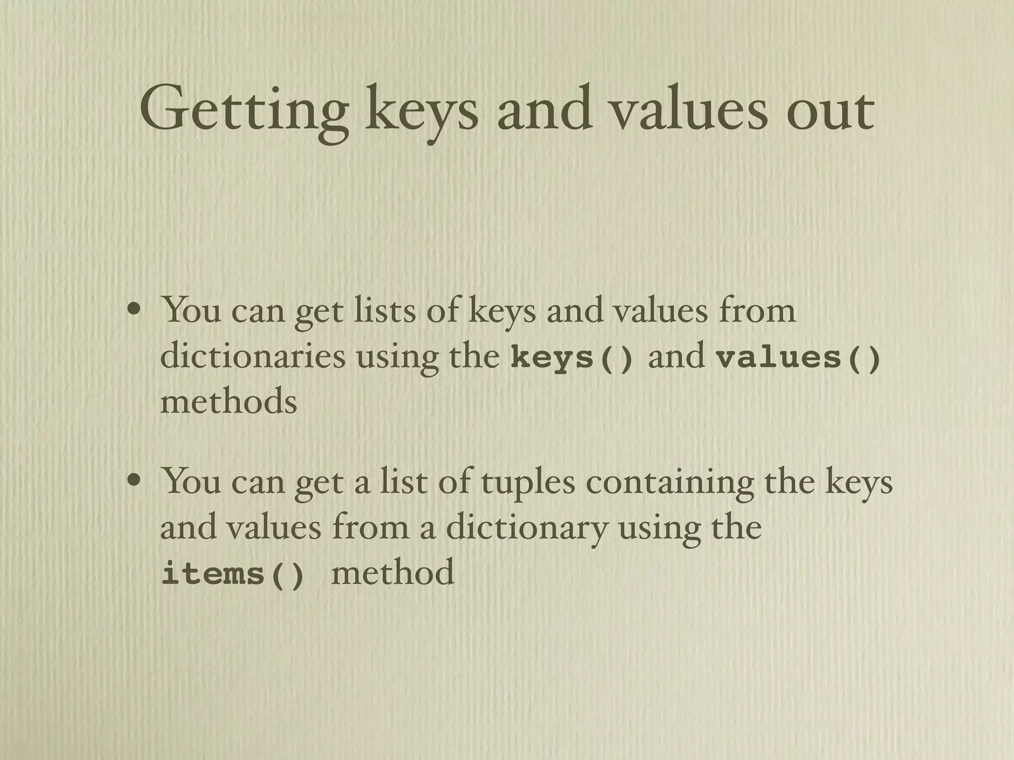 Getting keys and values out • You can get lists of keys and values from dictionaries using the keys() and values() methods • You can get a list of tuples containing the keys and values from a dictionary using the items() method 