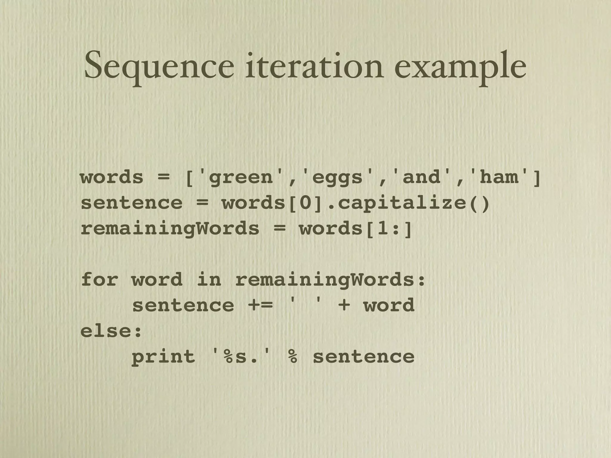 Sequence iteration example words = ['green','eggs','and','ham'] sentence = words[0].capitalize() remainingWords = words[1:] for word in remainingWords: sentence += ' ' + word else: print '%s.' % sentence 