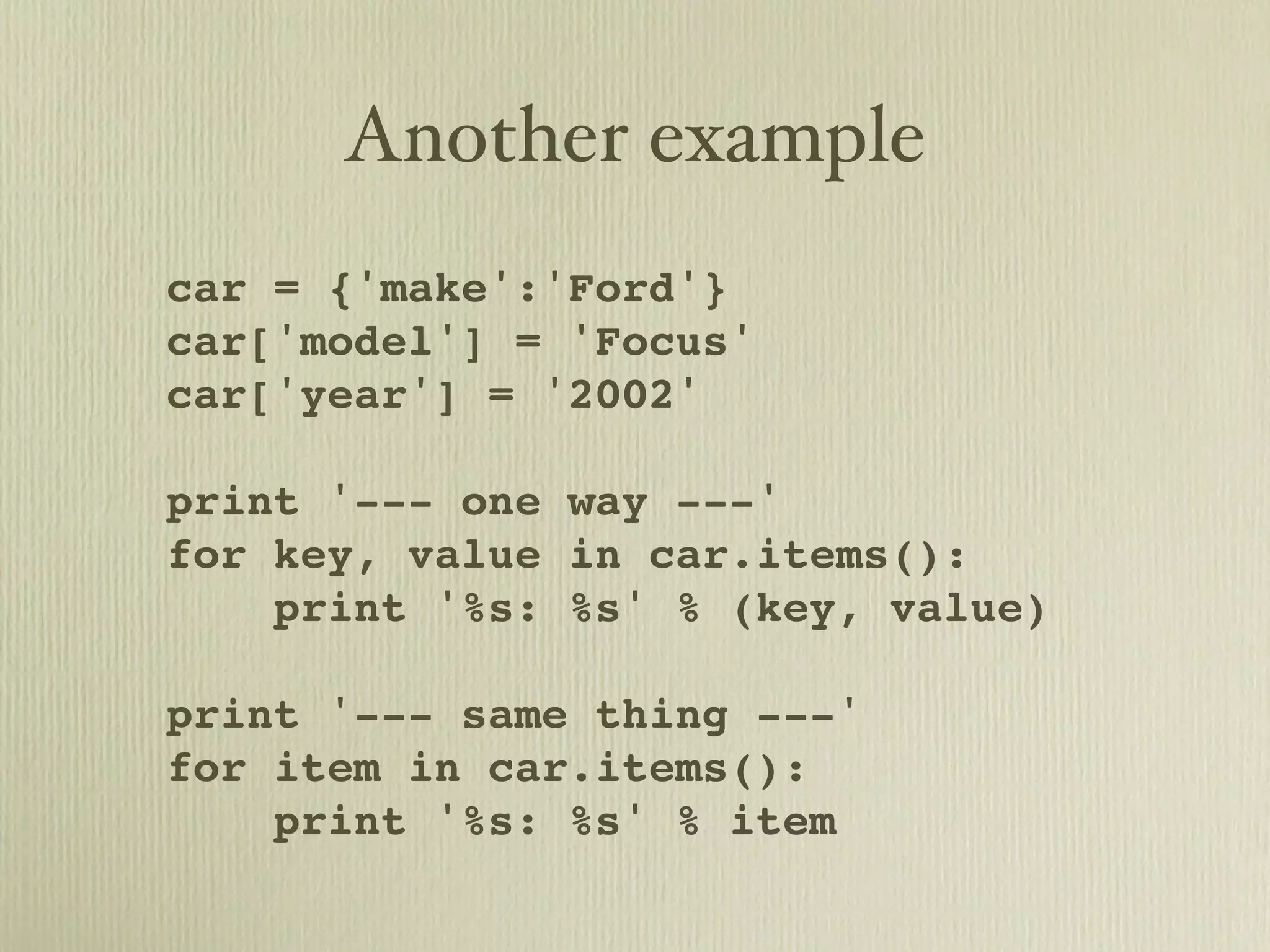 Another example car = {'make':'Ford'} car['model'] = 'Focus' car['year'] = '2002' print '--- one way ---' for key, value in car.items(): print '%s: %s' % (key, value) print '--- same thing ---' for item in car.items(): print '%s: %s' % item 