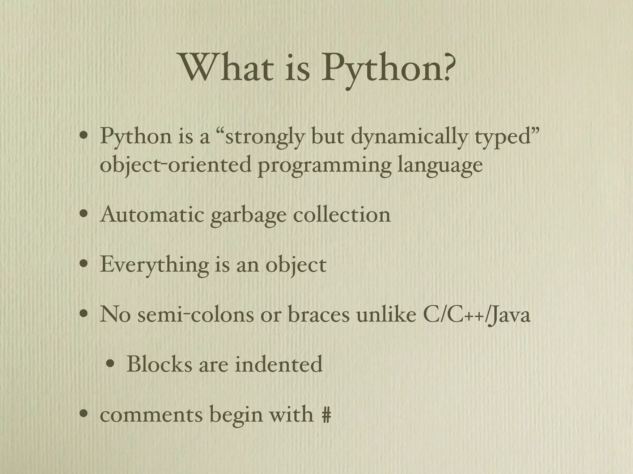 What is Python? • Python is a “strongly but dynamically typed” object-oriented programming language • Automatic garbage collection • Everything is an object • No semi-colons or braces unlike C/C++/Java • Blocks are indented • comments begin with # 