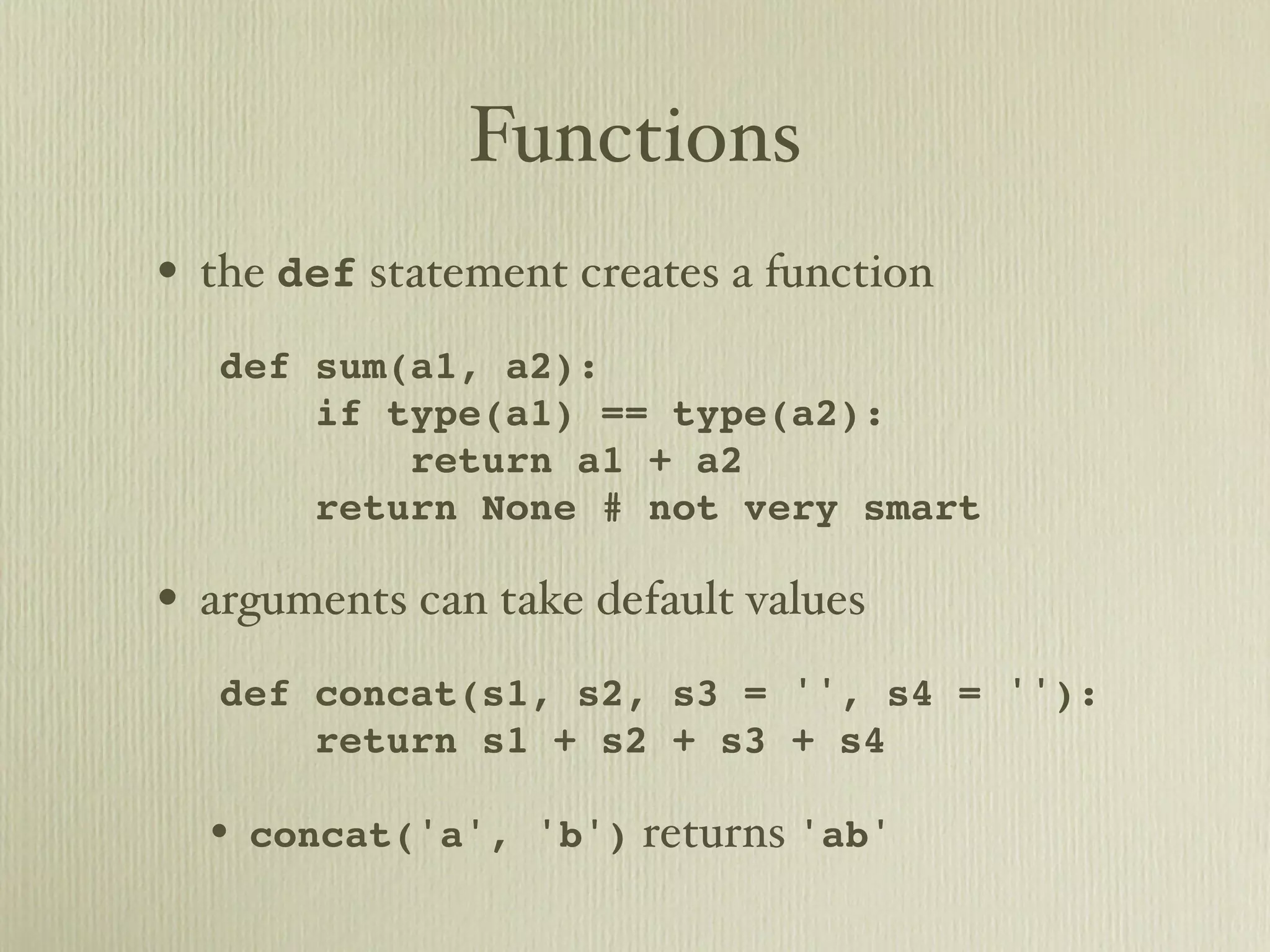 Functions • the def statement creates a function def sum(a1, a2): if type(a1) == type(a2): return a1 + a2 return None # not very smart • arguments can take default values def concat(s1, s2, s3 = '', s4 = ''): return s1 + s2 + s3 + s4 • concat('a', 'b') returns 'ab' 