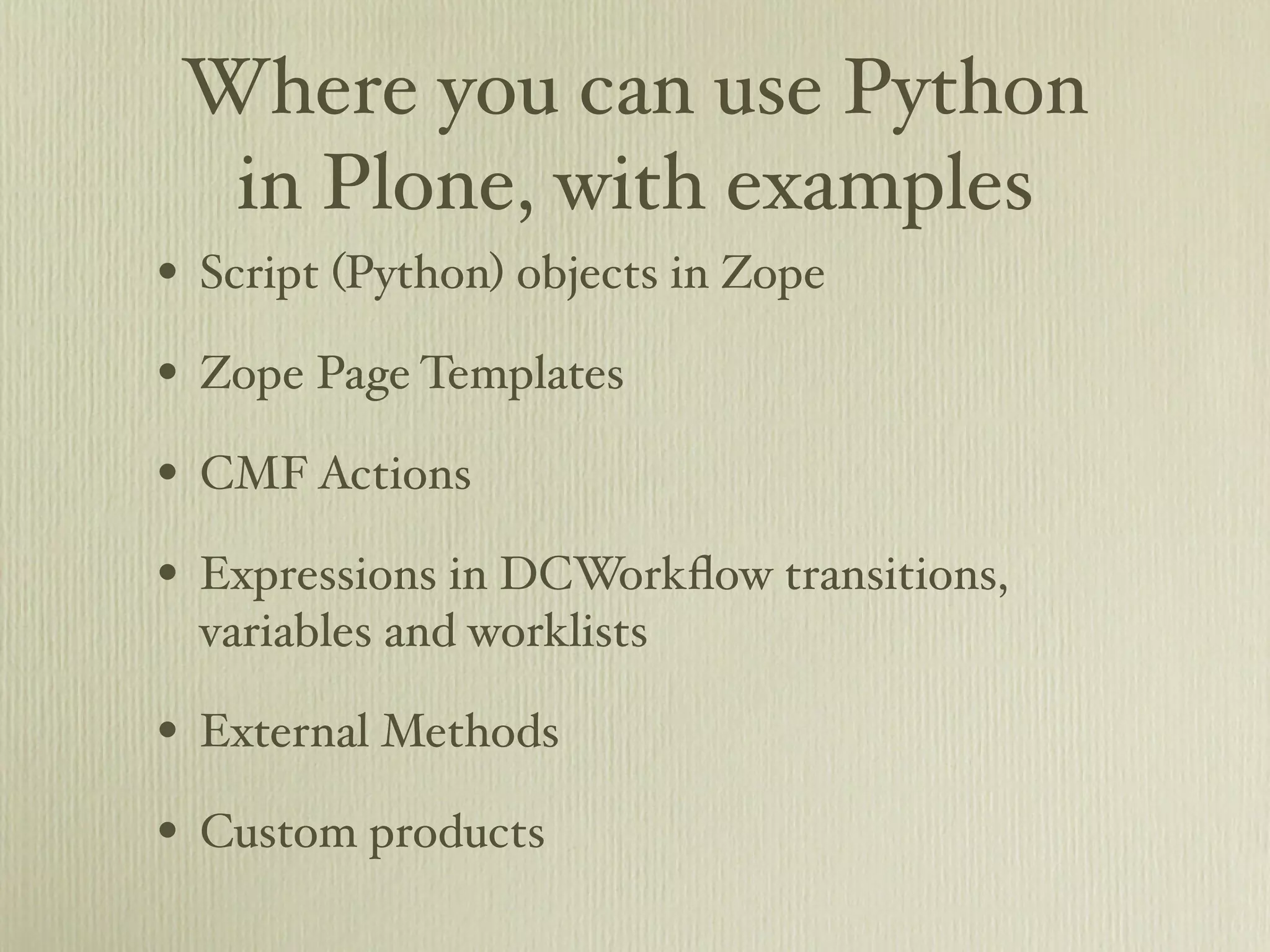 Where you can use Python in Plone, with examples • Script (Python) objects in Zope • Zope Page Templates • CMF Actions • Expressions in DCWorkﬂow transitions, variables and worklists • External Methods • Custom products 