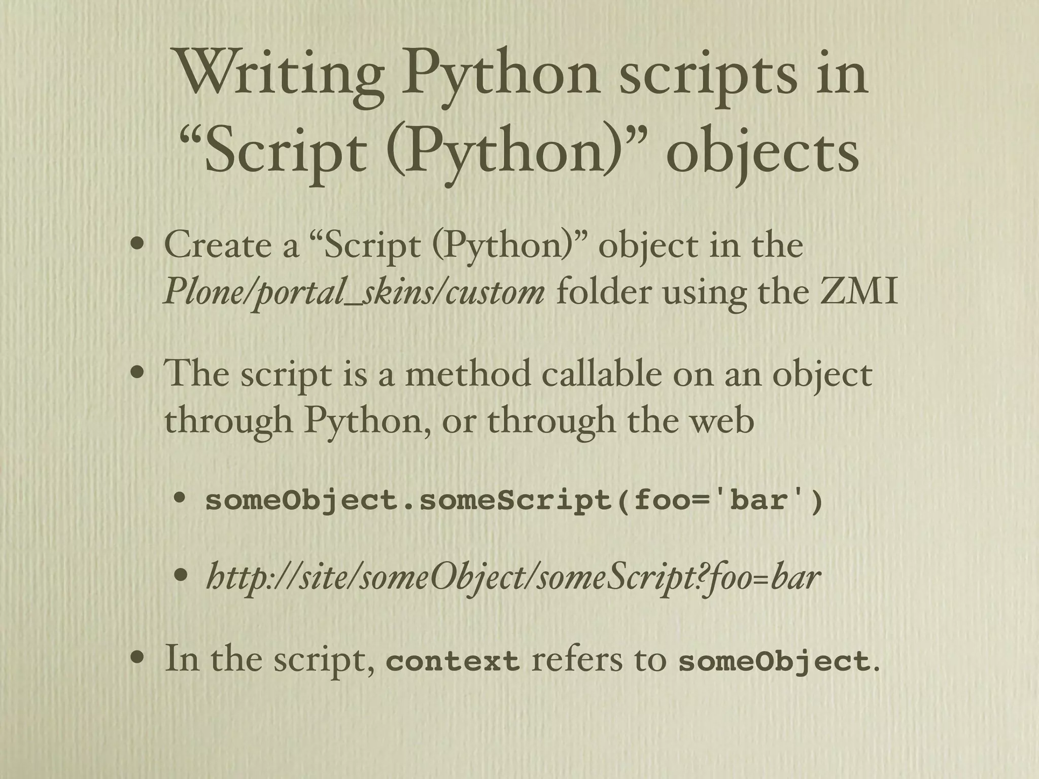 Writing Python scripts in “Script (Python)” objects • Create a “Script (Python)” object in the Plone/portal_skins/custom folder using the ZMI • The script is a method callable on an object through Python, or through the web • someObject.someScript(foo='bar') • http://site/someObject/someScript?foo=bar • In the script, context refers to someObject. 