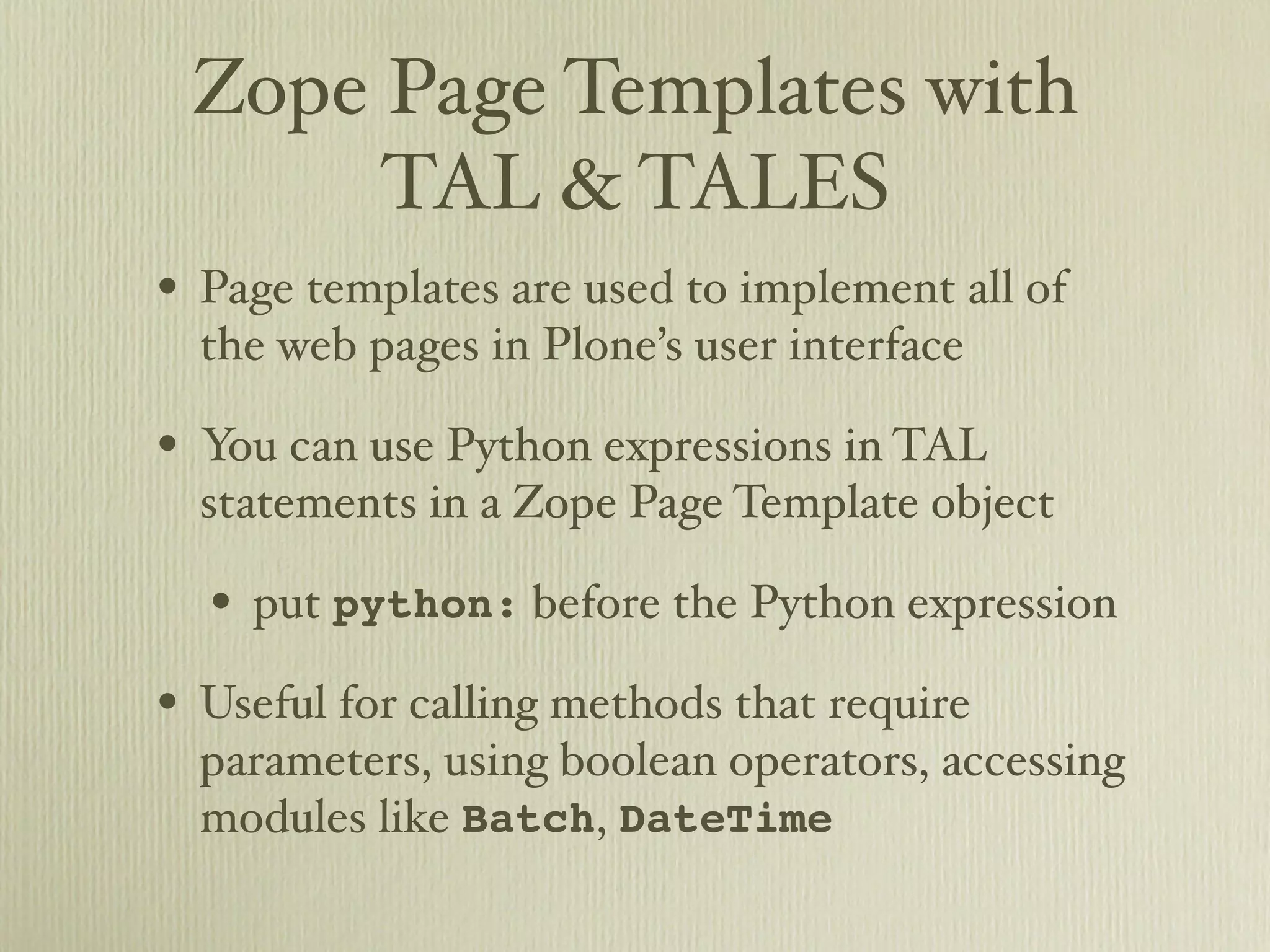 Zope Page Templates with TAL & TALES • Page templates are used to implement all of the web pages in Plone’s user interface • You can use Python expressions in TAL statements in a Zope Page Template object • put python: before the Python expression • Useful for calling methods that require parameters, using boolean operators, accessing modules like Batch, DateTime 