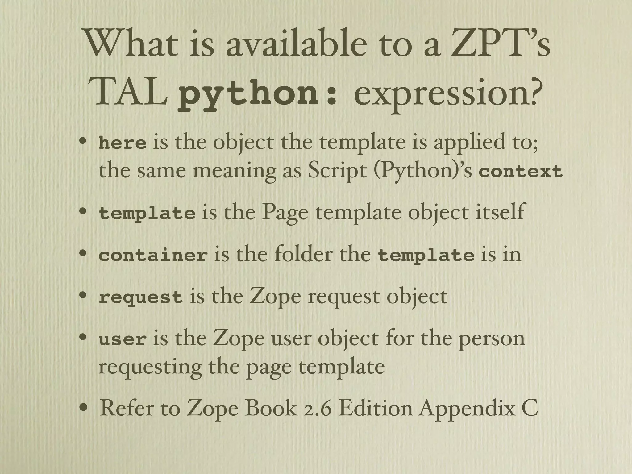 What is available to a ZPT’s TAL python: expression? • here is the object the template is applied to; the same meaning as Script (Python)’s context • template is the Page template object itself • container is the folder the template is in • request is the Zope request object • user is the Zope user object for the person requesting the page template • Refer to Zope Book 2.6 Edition Appendix C 